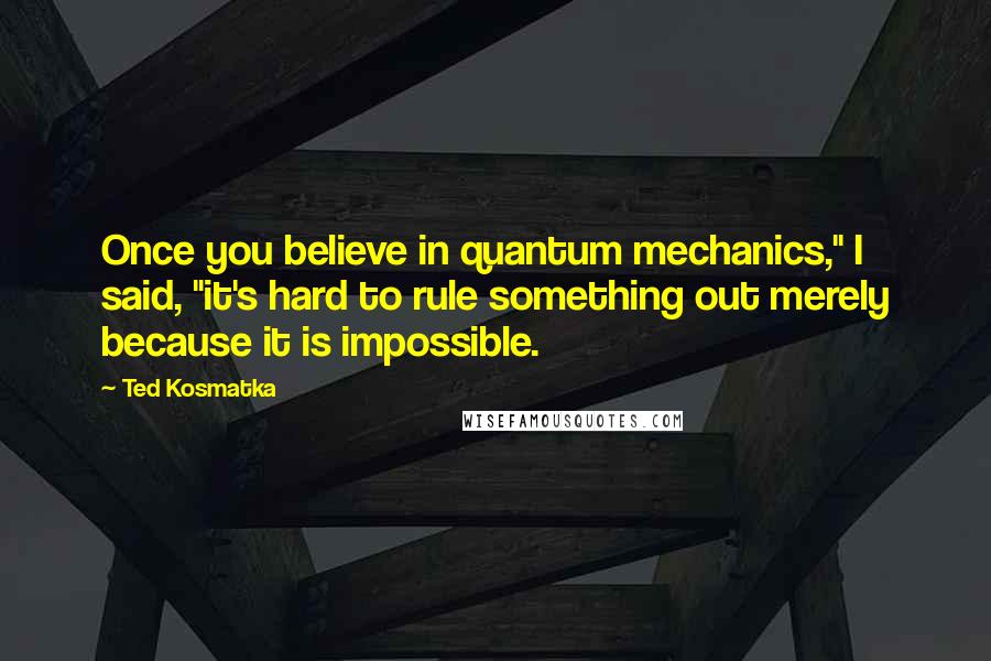 Ted Kosmatka Quotes: Once you believe in quantum mechanics," I said, "it's hard to rule something out merely because it is impossible.