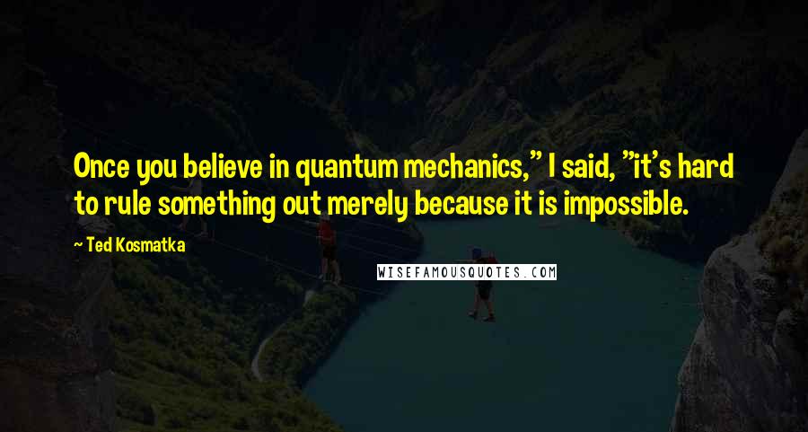 Ted Kosmatka Quotes: Once you believe in quantum mechanics," I said, "it's hard to rule something out merely because it is impossible.