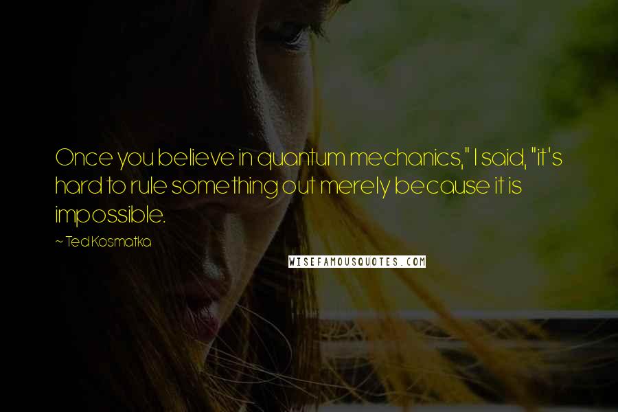 Ted Kosmatka Quotes: Once you believe in quantum mechanics," I said, "it's hard to rule something out merely because it is impossible.