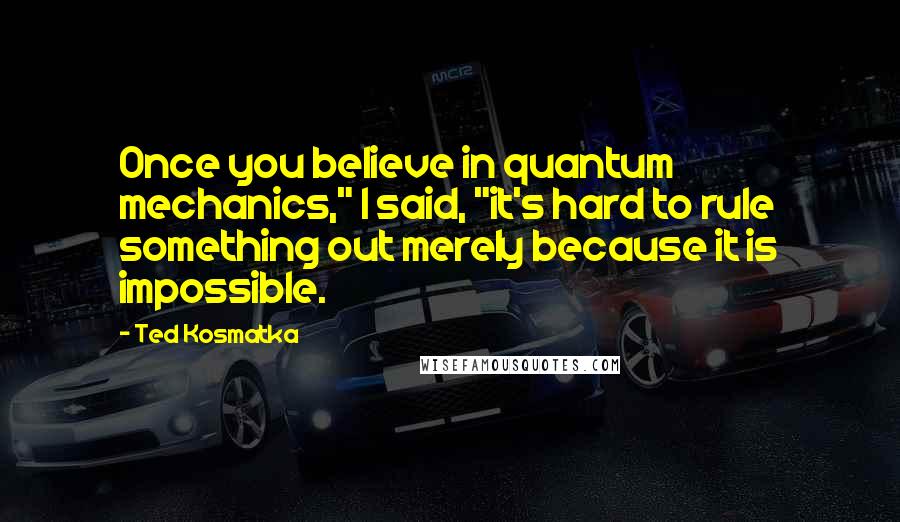 Ted Kosmatka Quotes: Once you believe in quantum mechanics," I said, "it's hard to rule something out merely because it is impossible.