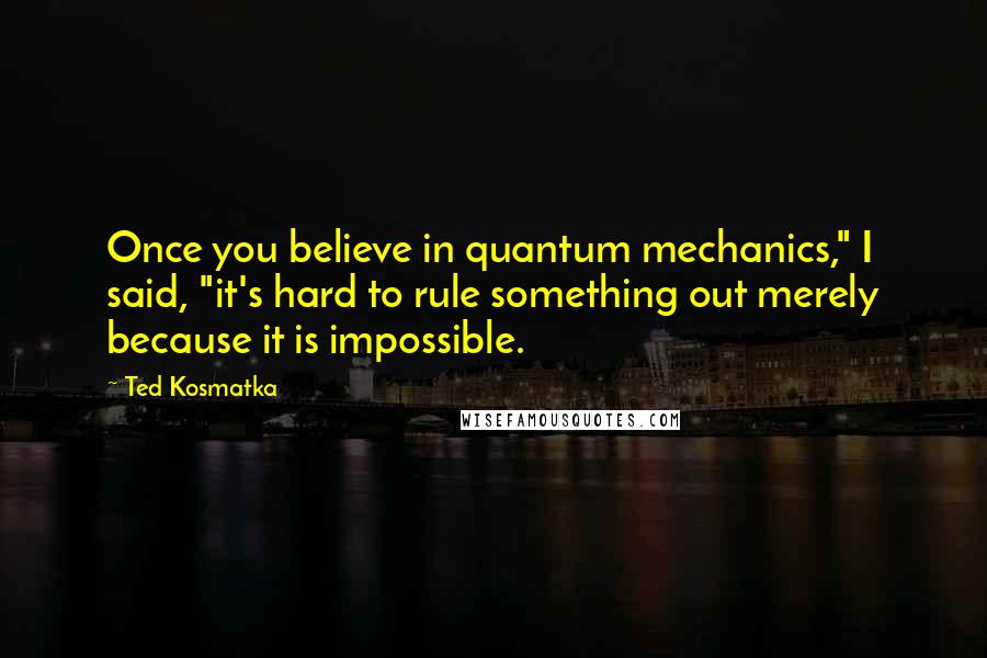 Ted Kosmatka Quotes: Once you believe in quantum mechanics," I said, "it's hard to rule something out merely because it is impossible.