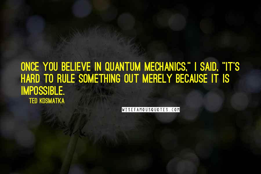 Ted Kosmatka Quotes: Once you believe in quantum mechanics," I said, "it's hard to rule something out merely because it is impossible.