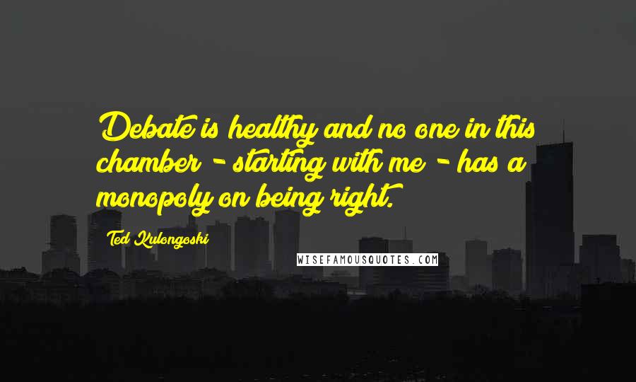 Ted Kulongoski Quotes: Debate is healthy and no one in this chamber - starting with me - has a monopoly on being right.