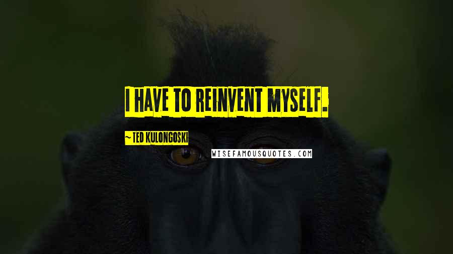 Ted Kulongoski Quotes: I have to reinvent myself.