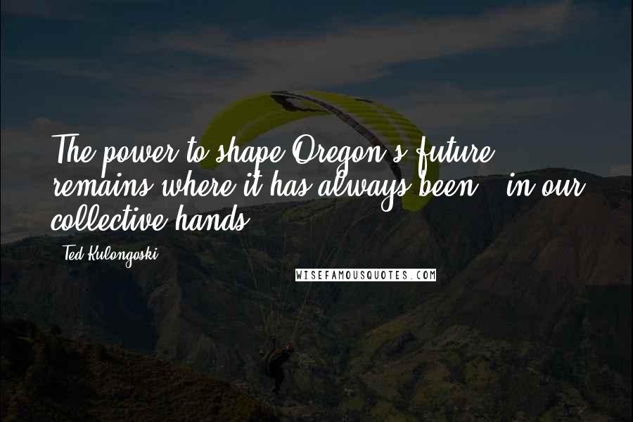 Ted Kulongoski Quotes: The power to shape Oregon's future remains where it has always been - in our collective hands.
