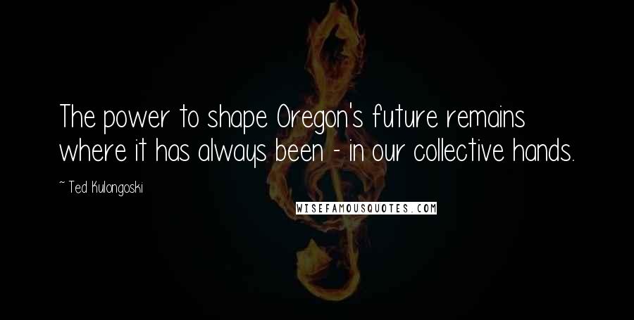 Ted Kulongoski Quotes: The power to shape Oregon's future remains where it has always been - in our collective hands.