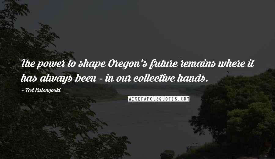 Ted Kulongoski Quotes: The power to shape Oregon's future remains where it has always been - in our collective hands.