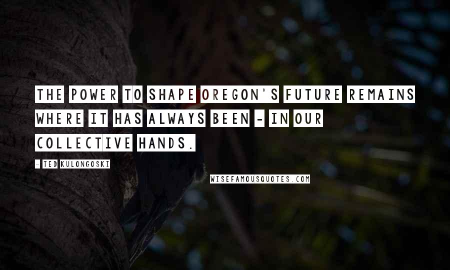 Ted Kulongoski Quotes: The power to shape Oregon's future remains where it has always been - in our collective hands.