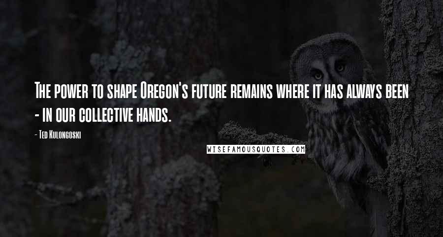 Ted Kulongoski Quotes: The power to shape Oregon's future remains where it has always been - in our collective hands.
