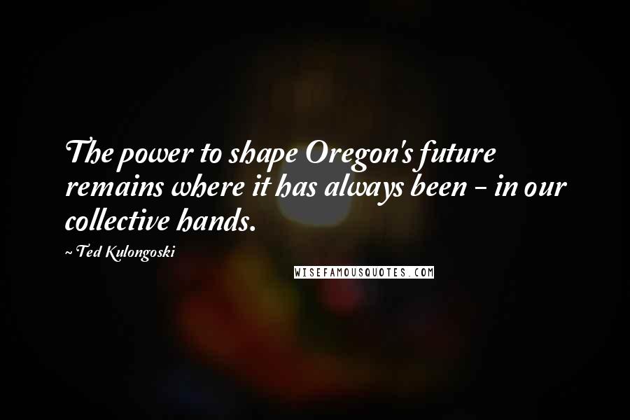 Ted Kulongoski Quotes: The power to shape Oregon's future remains where it has always been - in our collective hands.