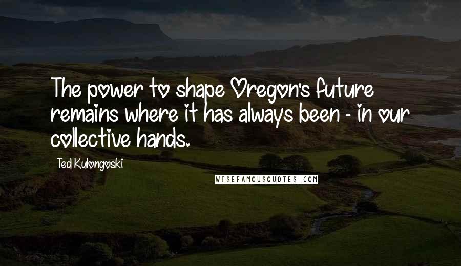 Ted Kulongoski Quotes: The power to shape Oregon's future remains where it has always been - in our collective hands.
