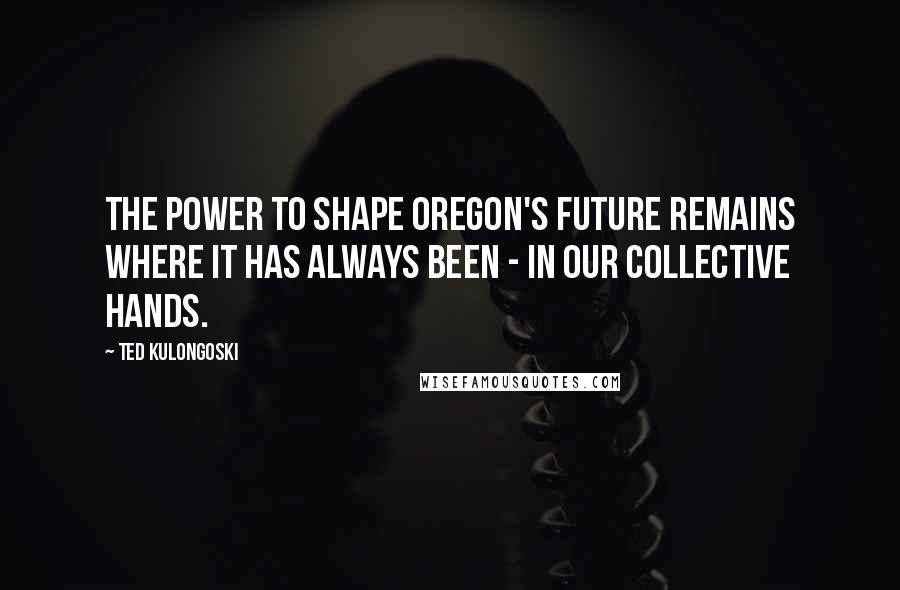 Ted Kulongoski Quotes: The power to shape Oregon's future remains where it has always been - in our collective hands.