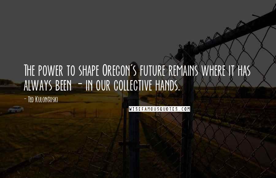 Ted Kulongoski Quotes: The power to shape Oregon's future remains where it has always been - in our collective hands.