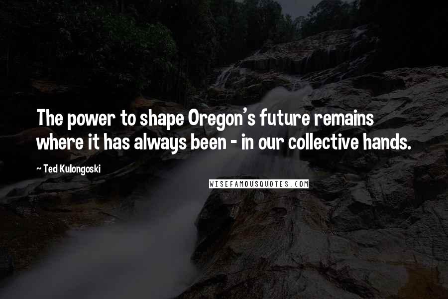 Ted Kulongoski Quotes: The power to shape Oregon's future remains where it has always been - in our collective hands.
