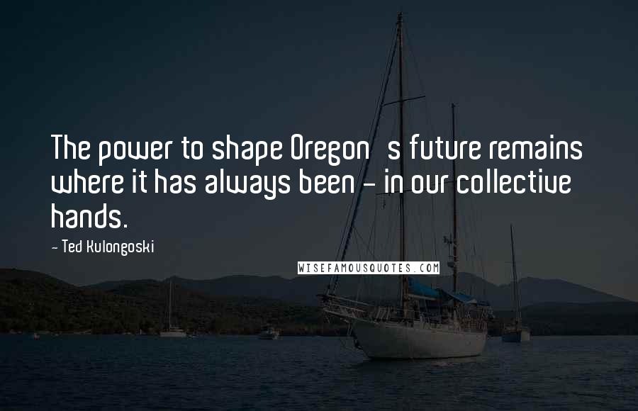 Ted Kulongoski Quotes: The power to shape Oregon's future remains where it has always been - in our collective hands.