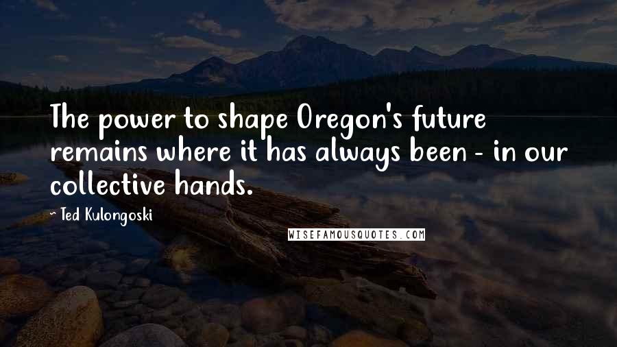 Ted Kulongoski Quotes: The power to shape Oregon's future remains where it has always been - in our collective hands.