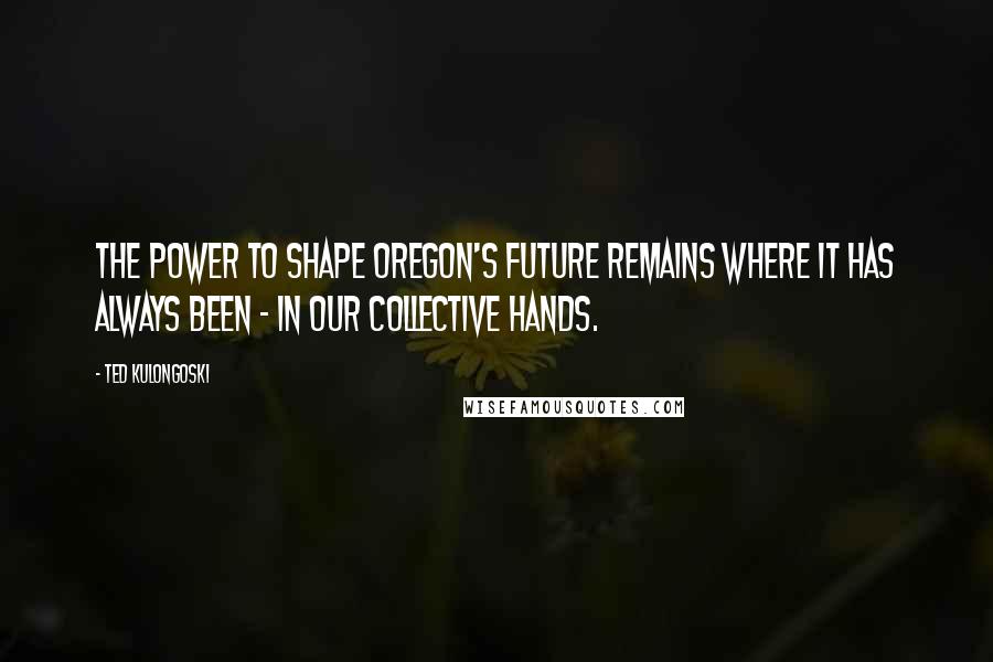Ted Kulongoski Quotes: The power to shape Oregon's future remains where it has always been - in our collective hands.