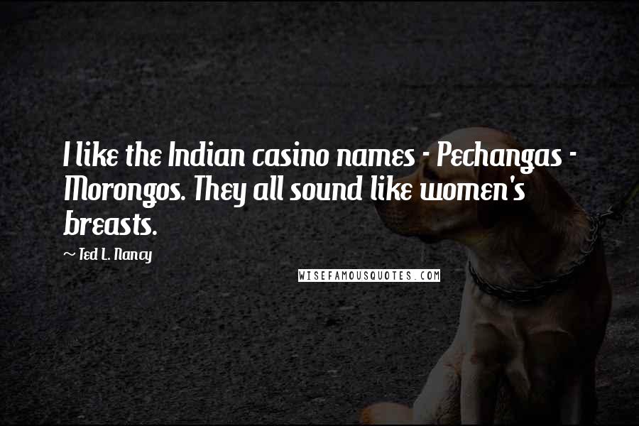 Ted L. Nancy Quotes: I like the Indian casino names - Pechangas - Morongos. They all sound like women's breasts.