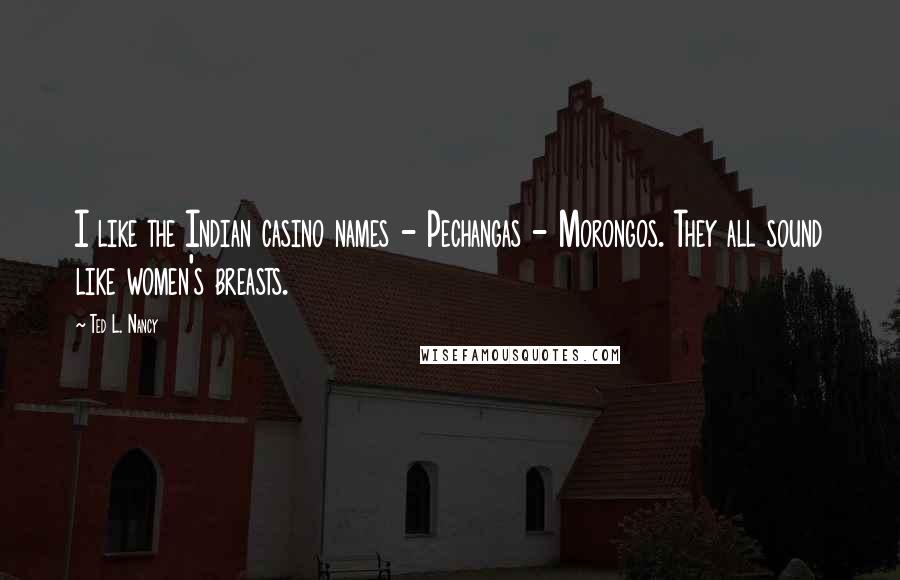 Ted L. Nancy Quotes: I like the Indian casino names - Pechangas - Morongos. They all sound like women's breasts.