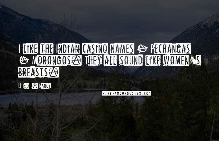 Ted L. Nancy Quotes: I like the Indian casino names - Pechangas - Morongos. They all sound like women's breasts.