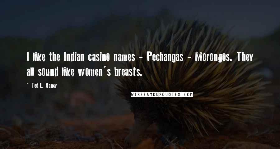 Ted L. Nancy Quotes: I like the Indian casino names - Pechangas - Morongos. They all sound like women's breasts.