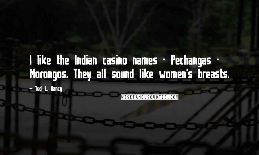 Ted L. Nancy Quotes: I like the Indian casino names - Pechangas - Morongos. They all sound like women's breasts.