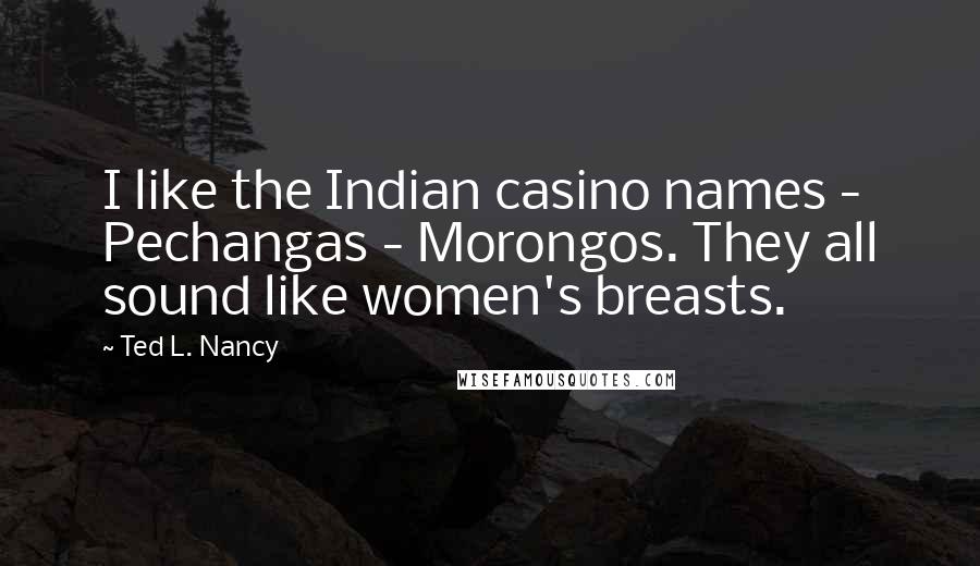 Ted L. Nancy Quotes: I like the Indian casino names - Pechangas - Morongos. They all sound like women's breasts.