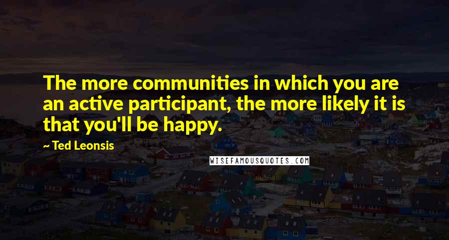 Ted Leonsis Quotes: The more communities in which you are an active participant, the more likely it is that you'll be happy.