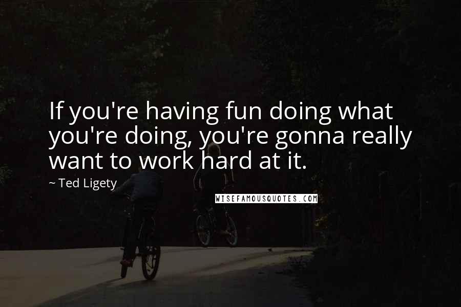 Ted Ligety Quotes: If you're having fun doing what you're doing, you're gonna really want to work hard at it.