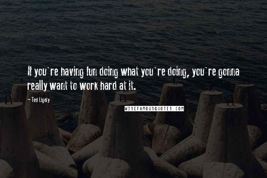 Ted Ligety Quotes: If you're having fun doing what you're doing, you're gonna really want to work hard at it.