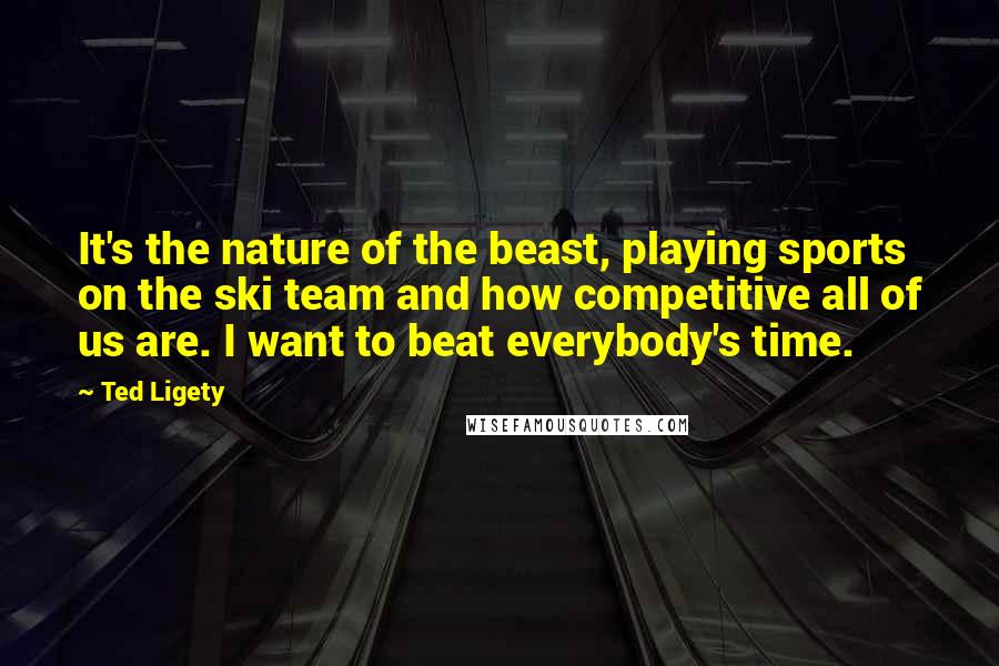 Ted Ligety Quotes: It's the nature of the beast, playing sports on the ski team and how competitive all of us are. I want to beat everybody's time.