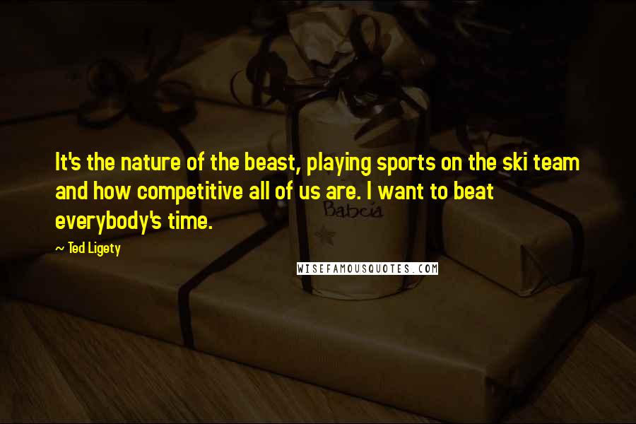 Ted Ligety Quotes: It's the nature of the beast, playing sports on the ski team and how competitive all of us are. I want to beat everybody's time.