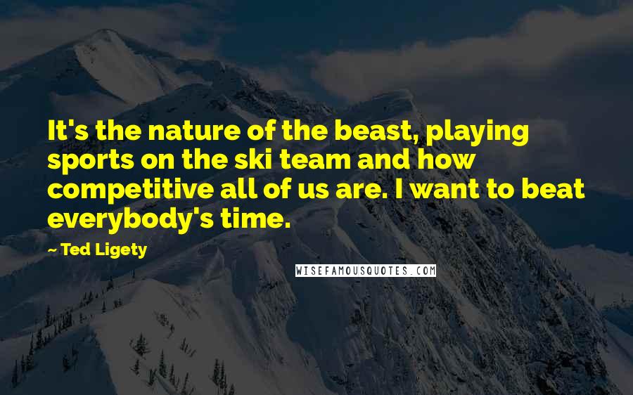 Ted Ligety Quotes: It's the nature of the beast, playing sports on the ski team and how competitive all of us are. I want to beat everybody's time.