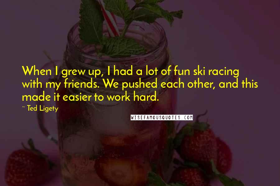 Ted Ligety Quotes: When I grew up, I had a lot of fun ski racing with my friends. We pushed each other, and this made it easier to work hard.