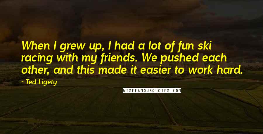 Ted Ligety Quotes: When I grew up, I had a lot of fun ski racing with my friends. We pushed each other, and this made it easier to work hard.
