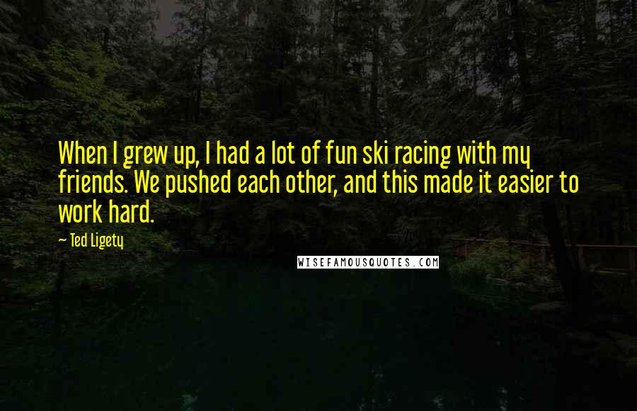 Ted Ligety Quotes: When I grew up, I had a lot of fun ski racing with my friends. We pushed each other, and this made it easier to work hard.