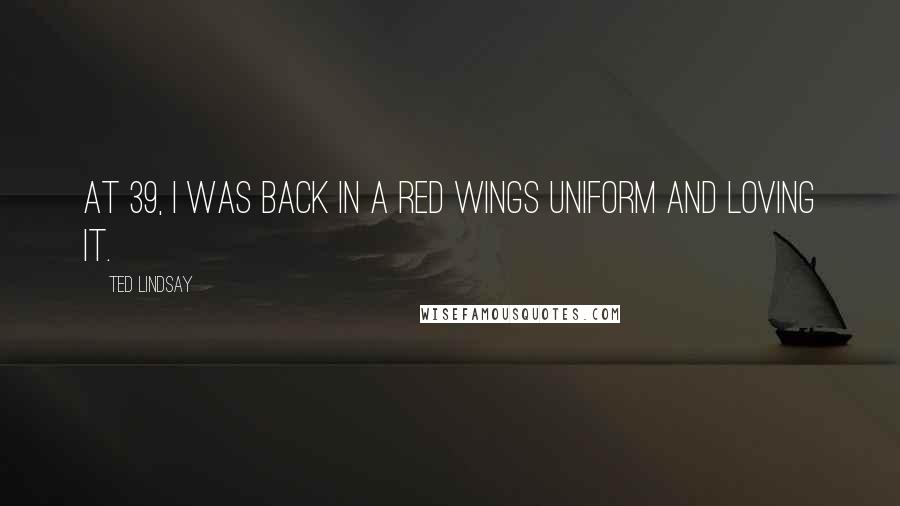 Ted Lindsay Quotes: At 39, I was back in a Red Wings uniform and loving it.