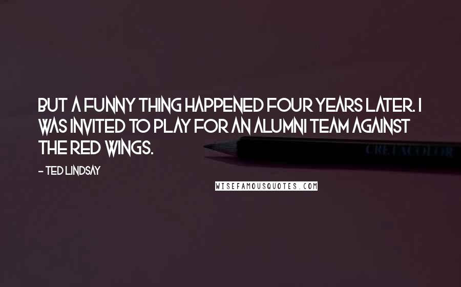 Ted Lindsay Quotes: But a funny thing happened four years later. I was invited to play for an alumni team against the Red Wings.