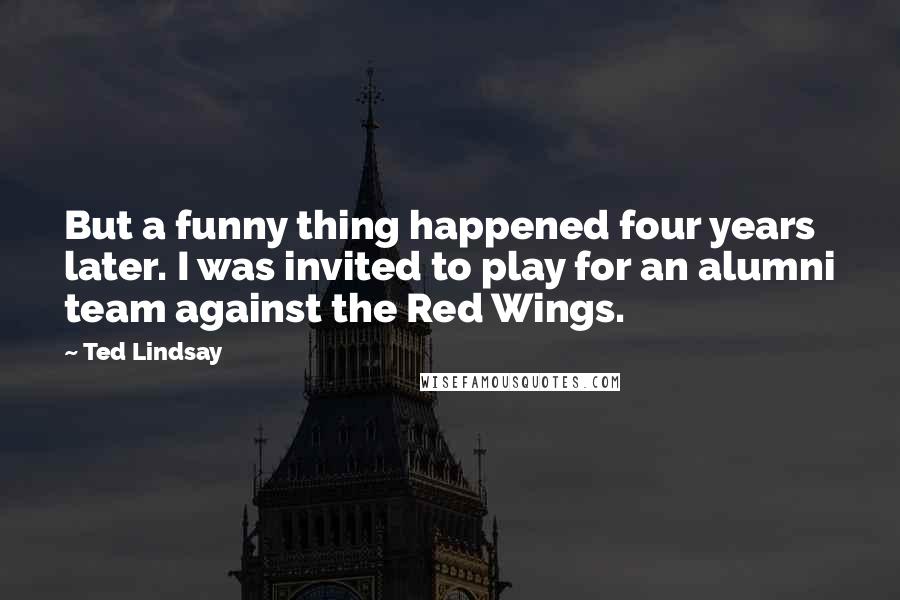 Ted Lindsay Quotes: But a funny thing happened four years later. I was invited to play for an alumni team against the Red Wings.