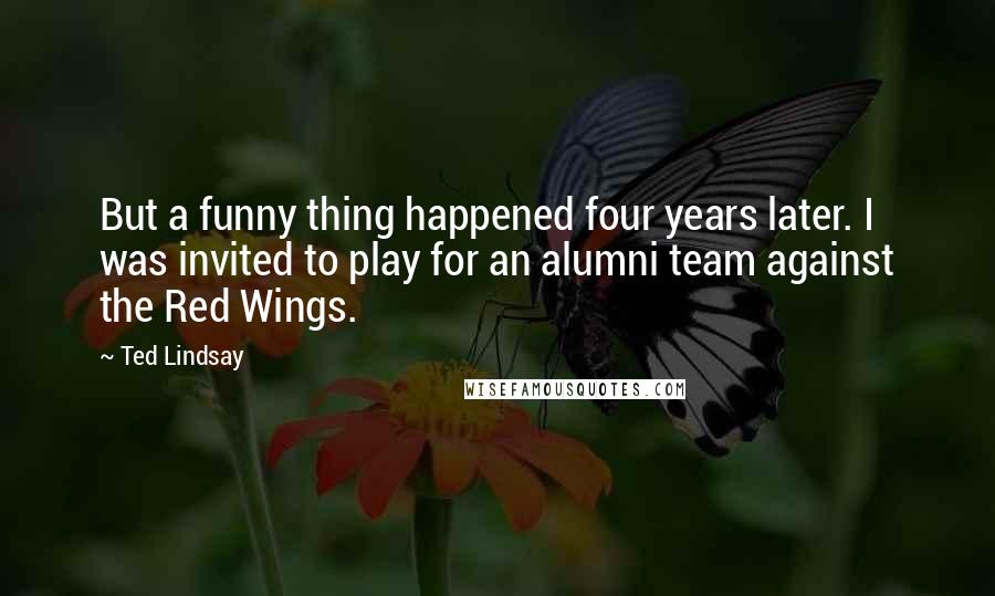 Ted Lindsay Quotes: But a funny thing happened four years later. I was invited to play for an alumni team against the Red Wings.