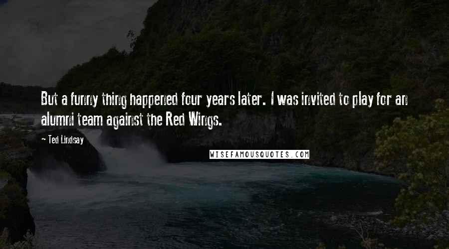 Ted Lindsay Quotes: But a funny thing happened four years later. I was invited to play for an alumni team against the Red Wings.