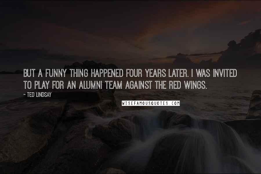 Ted Lindsay Quotes: But a funny thing happened four years later. I was invited to play for an alumni team against the Red Wings.