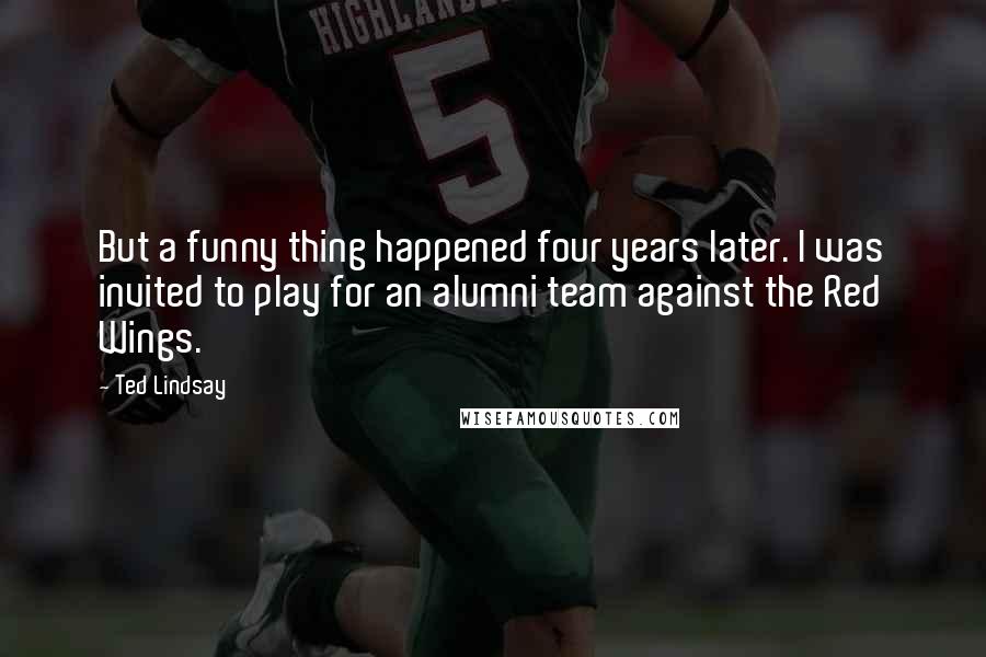 Ted Lindsay Quotes: But a funny thing happened four years later. I was invited to play for an alumni team against the Red Wings.