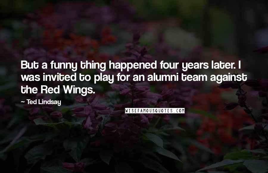 Ted Lindsay Quotes: But a funny thing happened four years later. I was invited to play for an alumni team against the Red Wings.