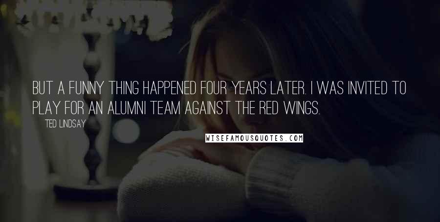 Ted Lindsay Quotes: But a funny thing happened four years later. I was invited to play for an alumni team against the Red Wings.