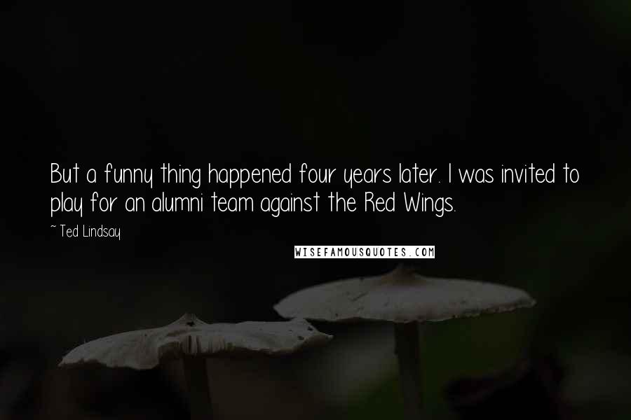 Ted Lindsay Quotes: But a funny thing happened four years later. I was invited to play for an alumni team against the Red Wings.