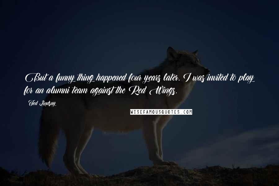 Ted Lindsay Quotes: But a funny thing happened four years later. I was invited to play for an alumni team against the Red Wings.