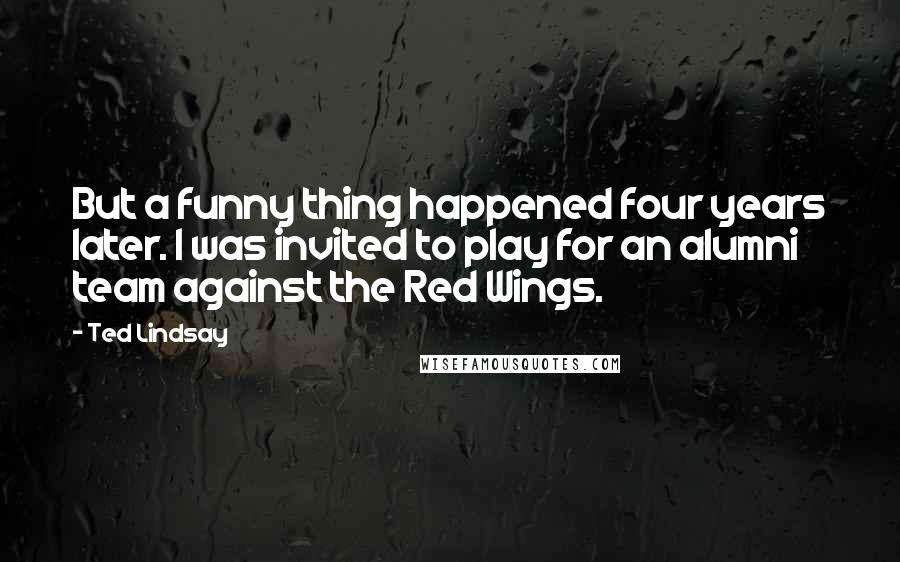 Ted Lindsay Quotes: But a funny thing happened four years later. I was invited to play for an alumni team against the Red Wings.