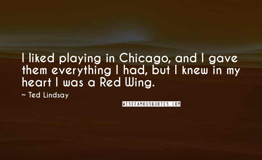 Ted Lindsay Quotes: I liked playing in Chicago, and I gave them everything I had, but I knew in my heart I was a Red Wing.