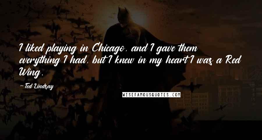 Ted Lindsay Quotes: I liked playing in Chicago, and I gave them everything I had, but I knew in my heart I was a Red Wing.